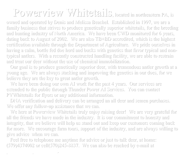    Powerview Whitetails, located in northeastern PA, is owned and operated by Denis and Melissa Beachel.  Established in 1997, we are a family business that strives to produce genetically superior whitetails, for the breeding and hunting industry of North America.  We have been CWD monitored for 6 years, dating back to August of 2002.  We are also TB+BD accredited, which is the highest certification available through the Department of Agriculture.  We pride ourselves in having a calm, bottle fed doe herd and bucks with genetics that favor typical and non-typical antlers.  With a recently constructed handling facility, we are able to restrain and treat our deer without the use of chemical immobilization.
   Our goal is to produce genetically superior deer, with tremendous antler growth at a young age.  We are always stacking and improving the genetics in our does, for we believe they are the key to great antler growth.
   We have been doing our own AI work for the past 4 years.  Our services are extended to the public through Thunder Power AI Services.  You can contact PVWhitetails for flyers or any additional information.
   DNA verification and delivery can be arranged an all deer and semen purchases.  We offer any follow-up assistance that we can.
   We here at Powerview Whitetails truly enjoy raising deer!  We are very grateful for all the friends we have made in the industry.  It is our commitment to honesty and integrity, that we believe will help us stand out and keep our customers coming back for more.  We encourage farm tours, support of the industry, and are always willing to give advice  when we can.
   Feel free to telephone me anytime for advice or just to talk deer, at home:(579)4374002 or cell(570)245-8837.  We can also be reached by e-mail at pvwhitetails@verizon.net. 

